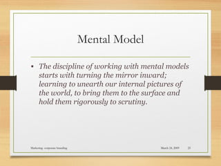 Mental Model
• The discipline of working with mental models
starts with turning the mirror inward;
learning to unearth our internal pictures of
the world, to bring them to the surface and
hold them rigorously to scrutiny.
March 24, 2009Marketing- corporate branding 25
 