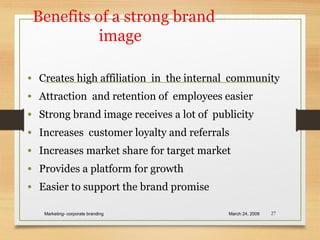 Benefits of a strong brand
image
• Creates high affiliation in the internal community
• Attraction and retention of employees easier
• Strong brand image receives a lot of publicity
• Increases customer loyalty and referrals
• Increases market share for target market
• Provides a platform for growth
• Easier to support the brand promise
March 24, 2009Marketing- corporate branding 27
 