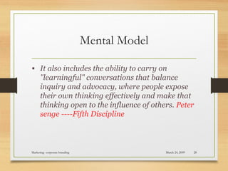 Mental Model
• It also includes the ability to carry on
"learningful" conversations that balance
inquiry and advocacy, where people expose
their own thinking effectively and make that
thinking open to the influence of others. Peter
senge ----Fifth Discipline
March 24, 2009Marketing- corporate branding 28
 