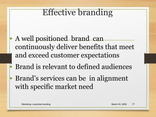 Effective branding
• A well positioned brand can
continuously deliver benefits that meet
and exceed customer expectations
• Brand is relevant to defined audiences
• Brand’s services can be in alignment
with specific market need
March 24, 2009Marketing- corporate branding 29
 