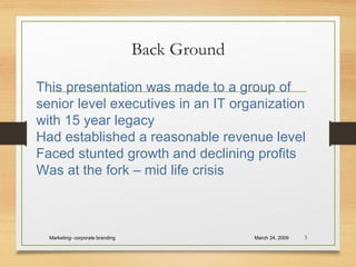 Back Ground
March 24, 2009Marketing- corporate branding 3
This presentation was made to a group of
senior level executives in an IT organization
with 15 year legacy
Had established a reasonable revenue level
Faced stunted growth and declining profits
Was at the fork – mid life crisis
 