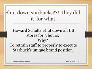Shut down starbucks??!! they did
it for what
March 24, 2009Marketing- corporate branding 32
Howard Schultz shut down all US
stores for 3 hours.
Why?
To retrain staff to properly to execute
Starbuck’s unique brand position.
 