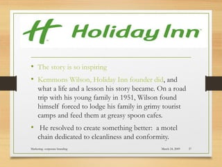 • The story is so inspiring
• Kemmons Wilson, Holiday Inn founder did, and
what a life and a lesson his story became. On a road
trip with his young family in 1951, Wilson found
himself forced to lodge his family in grimy tourist
camps and feed them at greasy spoon cafes.
• He resolved to create something better:  a motel
chain dedicated to cleanliness and conformity.
March 24, 2009Marketing- corporate branding 37
 