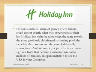 • He built a national chain of places where families
could expect exactly what they experienced at their
last Holiday Inn visit: the same soap, the same towels,
the same gloriously chlorinated swimming pool, the
same big clean rooms and the same kid-friendly
atmosphere. And, of course, he put a fantastic neon
sign out front that became a welcome symbol to
millions of families, an open invitation to see the
USA in your Chevrolet.
March 24, 2009Marketing- corporate branding 38
 