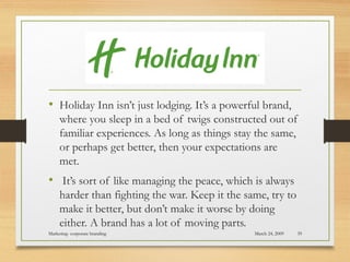 • Holiday Inn isn’t just lodging. It’s a powerful brand,
where you sleep in a bed of twigs constructed out of
familiar experiences. As long as things stay the same,
or perhaps get better, then your expectations are
met. 
• It’s sort of like managing the peace, which is always
harder than fighting the war. Keep it the same, try to
make it better, but don’t make it worse by doing
either. A brand has a lot of moving parts.
March 24, 2009Marketing- corporate branding 39
 