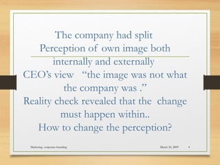 The company had split
Perception of own image both
internally and externally
CEO’s view “the image was not what
the company was .”
Reality check revealed that the change
must happen within..
How to change the perception?
March 24, 2009Marketing- corporate branding 4
 
