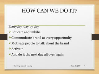 HOW CAN WE DO IT?
Everyday day by day
Educate and imbibe
Communicate brand at every opportunity
Motivate people to talk about the brand
Activate
And do it the next day all over again
March 24, 2009Marketing- corporate branding 41
 