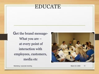 EDUCATE
March 24, 2009Marketing- corporate branding 42
Get the brand message-
What you are –
at every point of
interaction with
employees, customers,
media etc
 