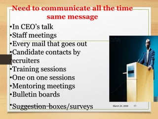 Need to communicate all the time
same message
March 24, 2009Marketing- corporate branding 43
•In CEO’s talkIn CEO’s talk
•Staff meetingsStaff meetings
•Every mail that goes outEvery mail that goes out
•Candidate contacts byCandidate contacts by
recruitersrecruiters
•Training sessionsTraining sessions
•One on one sessionsOne on one sessions
•Mentoring meetingsMentoring meetings
•Bulletin boardsBulletin boards
•SuggestionSuggestion boxes/surveysboxes/surveys
 