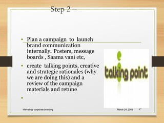 Step 2 –
• Plan a campaign to launch
brand communication
internally. Posters, message
boards , Saama vani etc,
• create talking points, creative
and strategic rationales (why
we are doing this) and a
review of the campaign
materials and retune
•
March 24, 2009Marketing- corporate branding 47
 