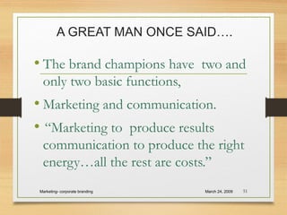 A GREAT MAN ONCE SAID….
• The brand champions have two and
only two basic functions,
• Marketing and communication.
• “Marketing to produce results
communication to produce the right
energy…all the rest are costs.”
March 24, 2009Marketing- corporate branding 51
 