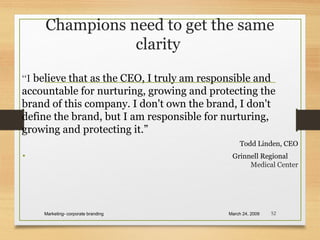 Champions need to get the same
clarity
“I believe that as the CEO, I truly am responsible and
accountable for nurturing, growing and protecting the
brand of this company. I don't own the brand, I don't
define the brand, but I am responsible for nurturing,
growing and protecting it.”
Todd Linden, CEO
• Grinnell Regional
Medical Center
March 24, 2009Marketing- corporate branding 52
 