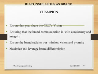 RESPONSIBILITIES AS BRAND
CHAMPION
• Ensure that you share the CEO’s Vision
• Ensuring that the brand communication is with consistency and
integrity
• Ensure the brand radiates our mission, vision and promise
• Maximize and leverage brand differentiation
March 24, 2009Marketing- corporate branding 53
 