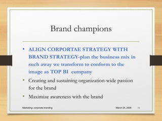 Brand champions
• ALIGN CORPORTAE STRATEGY WITH
BRAND STRATEGY-plan the business mix in
such away we transform to conform to the
image as TOP BI company
• Creating and sustaining organization-wide passion
for the brand
• Maximize awareness with the brand
March 24, 2009Marketing- corporate branding 54
 