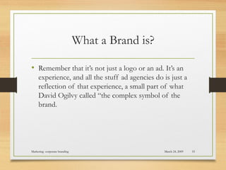 What a Brand is?
• Remember that it’s not just a logo or an ad. It’s an
experience, and all the stuff ad agencies do is just a
reflection of that experience, a small part of what
David Ogilvy called “the complex symbol of the
brand.
March 24, 2009Marketing- corporate branding 55
 