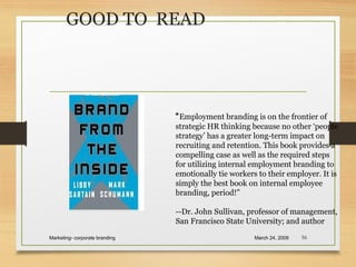 GOOD TO READ
March 24, 2009Marketing- corporate branding 56
“Employment branding is on the frontier of
strategic HR thinking because no other ‘people
strategy’ has a greater long-term impact on
recruiting and retention. This book provides a
compelling case as well as the required steps
for utilizing internal employment branding to
emotionally tie workers to their employer. It is
simply the best book on internal employee
branding, period!”
--Dr. John Sullivan, professor of management,
San Francisco State University; and author
 