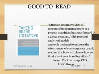 GOOD TO READ
March 24, 2009Marketing- corporate branding 58
“Offers an integrative view of
corporate brand management as a
process that drives business forward in
a global economy. With practical
analytical models
and tools designed to improve the
effectiveness of your corporate brand,
reading this book will change how you
think about your branding efforts.”
Jorgen Vig Knudstorp, CEO
LEGO Group
 