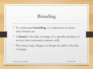 Branding
• To understand branding, it is important to know
what brands are.
• A brand is the idea or image of a specific product or
service that consumers connect with
• The name, logo, slogan, or design etc add to the idea
or image.
March 24, 2009Marketing- corporate branding 6
 