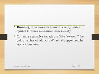 • Branding often takes the form of a recognizable
symbol to which consumers easily identify,
• Common examples include the Nike "swoosh," the
golden arches of McDonald's and the apple used by
Apple Computers.
March 24, 2009Marketing- corporate branding 9
 