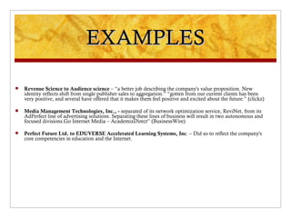 EXAMPLES

   Revenue Science to Audience science – “a better job describing the company's value proposition. New
    identity reflects shift from single publisher sales to aggregation.” “gotten from our current clients has been
    very positive, and several have offered that it makes them feel positive and excited about the future.” (clickz)

   Media Management Technologies, Inc., - separated of its network optimization service, ReviNet, from its
    AdPerfect line of advertising solutions. Separating these lines of business will result in two autonomous and
    focused divisions.Go Internet Media – AcademixDirect” (BusinessWire)

   Perfect Future Ltd. to EDUVERSE Accelerated Learning Systems, Inc. – Did so to reflect the company's
    core competencies in education and the Internet.
 