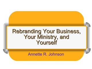 Rebranding Your Business, Your Ministry, and Yourself Annette R. Johnson 