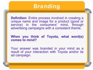Branding Definition : Entire process involved in creating a unique name and image for a product (good or service) in the consumers' mind, through advertising campaigns with a consistent theme.  When you think of Toyota, what word(s) comes to mind? Your answer was branded in your mind as a result of your interaction with Toyota and/or its ad campaign. 
