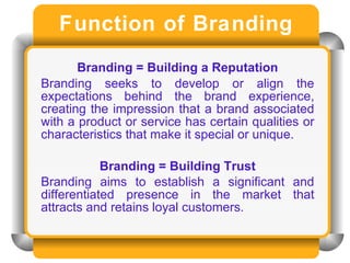 Function of Branding Branding = Building a Reputation Branding seeks to develop or align the expectations behind the brand experience, creating the impression that a brand associated with a product or service has certain qualities or characteristics that make it special or unique. Branding = Building Trust Branding aims to establish a significant and differentiated presence in the market that attracts and retains loyal customers.   