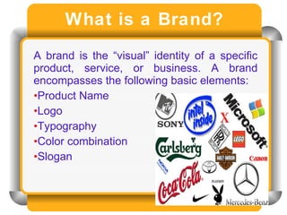 What is a Brand? A brand is the “visual” identity of a specific product, service, or business. A brand encompasses the following basic elements: Product Name  Logo Typography Color combination  Slogan 