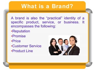 What is a Brand? A brand is also the “practical” identity of a specific product, service, or business. It encompasses the following: Reputation  Promise Price Customer Service  Product Line 