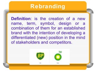 Rebranding Definition : is the creation of a new name, term, symbol, design or a combination of them for an established brand with the intention of developing a differentiated (new) position in the mind of stakeholders and competitors.  