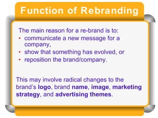 Function of Rebranding The main reason for a re-brand is to: communicate a new message for a company,  show that something has evolved, or  reposition the brand/company. This may involve radical changes to the brand’s  logo , brand  name ,  image ,  marketing strategy , and  advertising themes . 