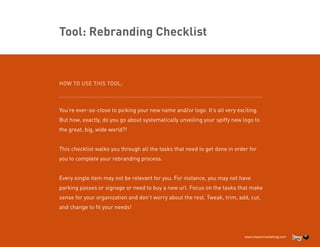 Tool: Rebranding Checklist

HOW TO USE THIS TOOL:
.......................................................................................................................

You’re ever-so-close to picking your new name and/or logo. It’s all very exciting.
But how, exactly, do you go about systematically unveiling your spiffy new logo to
the great, big, wide world?!
This checklist walks you through all the tasks that need to get done in order for
you to complete your rebranding process.
Every single item may not be relevant for you. For instance, you may not have
parking passes or signage or need to buy a new url. Focus on the tasks that make
sense for your organization and don’t worry about the rest. Tweak, trim, add, cut,
and change to fit your needs!

 