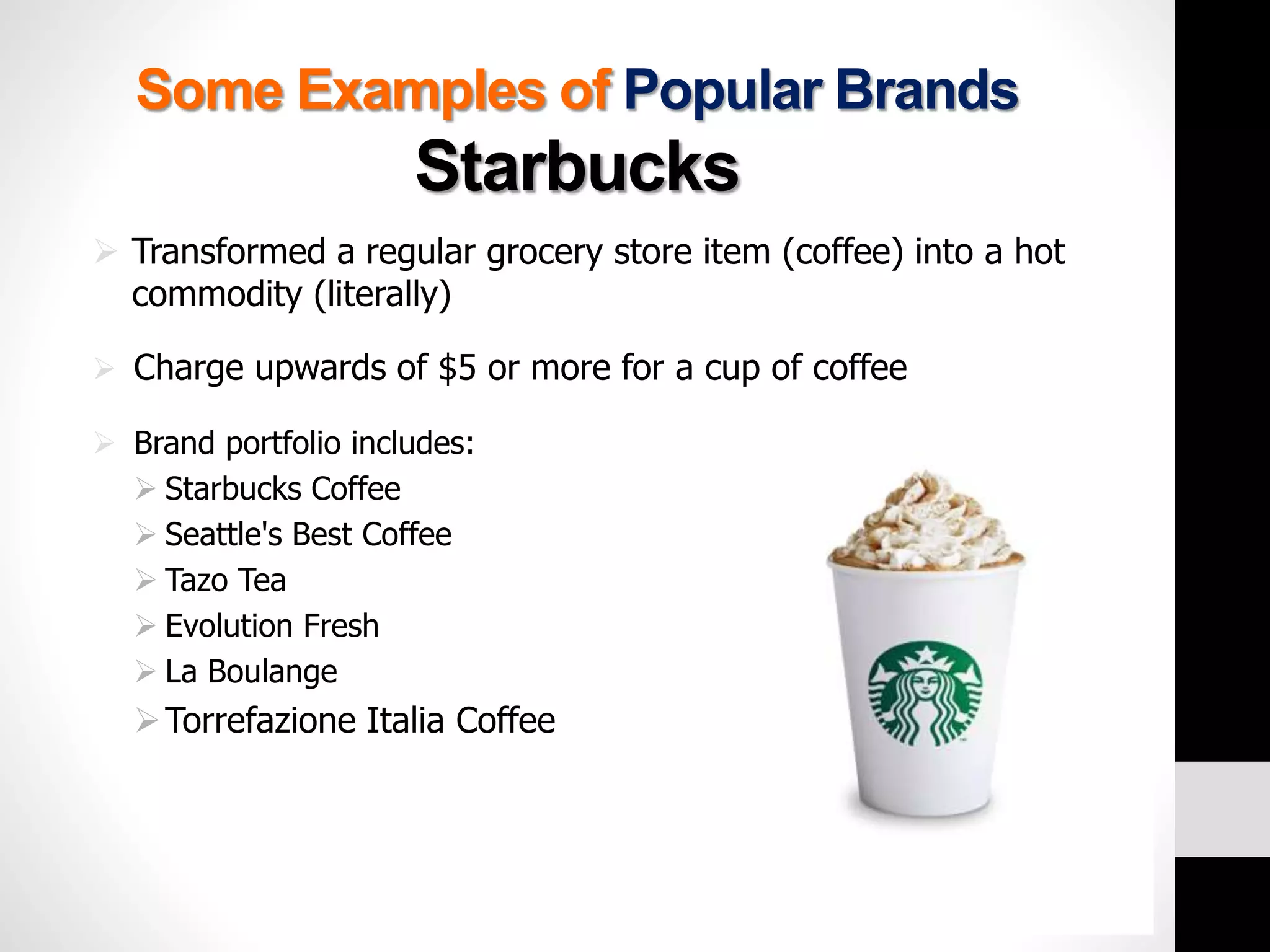 Some Examples of Popular Brands 
Starbucks 
 Transformed a regular grocery store item (coffee) into a hot 
commodity (literally) 
 Charge upwards of $5 or more for a cup of coffee 
 Brand portfolio includes: 
 Starbucks Coffee 
 Seattle's Best Coffee 
 Tazo Tea 
 Evolution Fresh 
 La Boulange 
Torrefazione Italia Coffee 
 