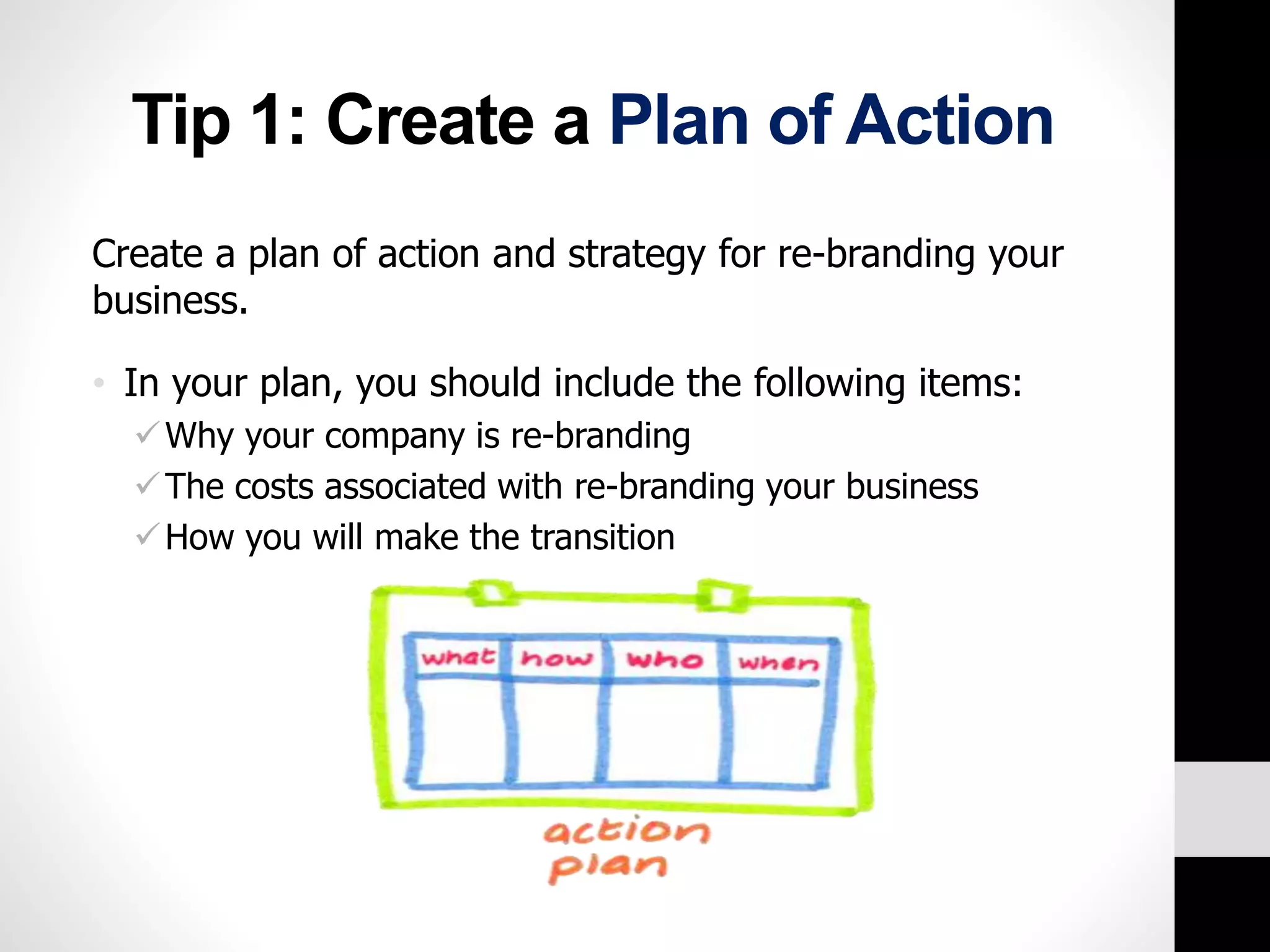 Tip 1: Create a Plan of Action 
Create a plan of action and strategy for re-branding your 
business. 
• In your plan, you should include the following items: 
Why your company is re-branding 
The costs associated with re-branding your business 
How you will make the transition 
 