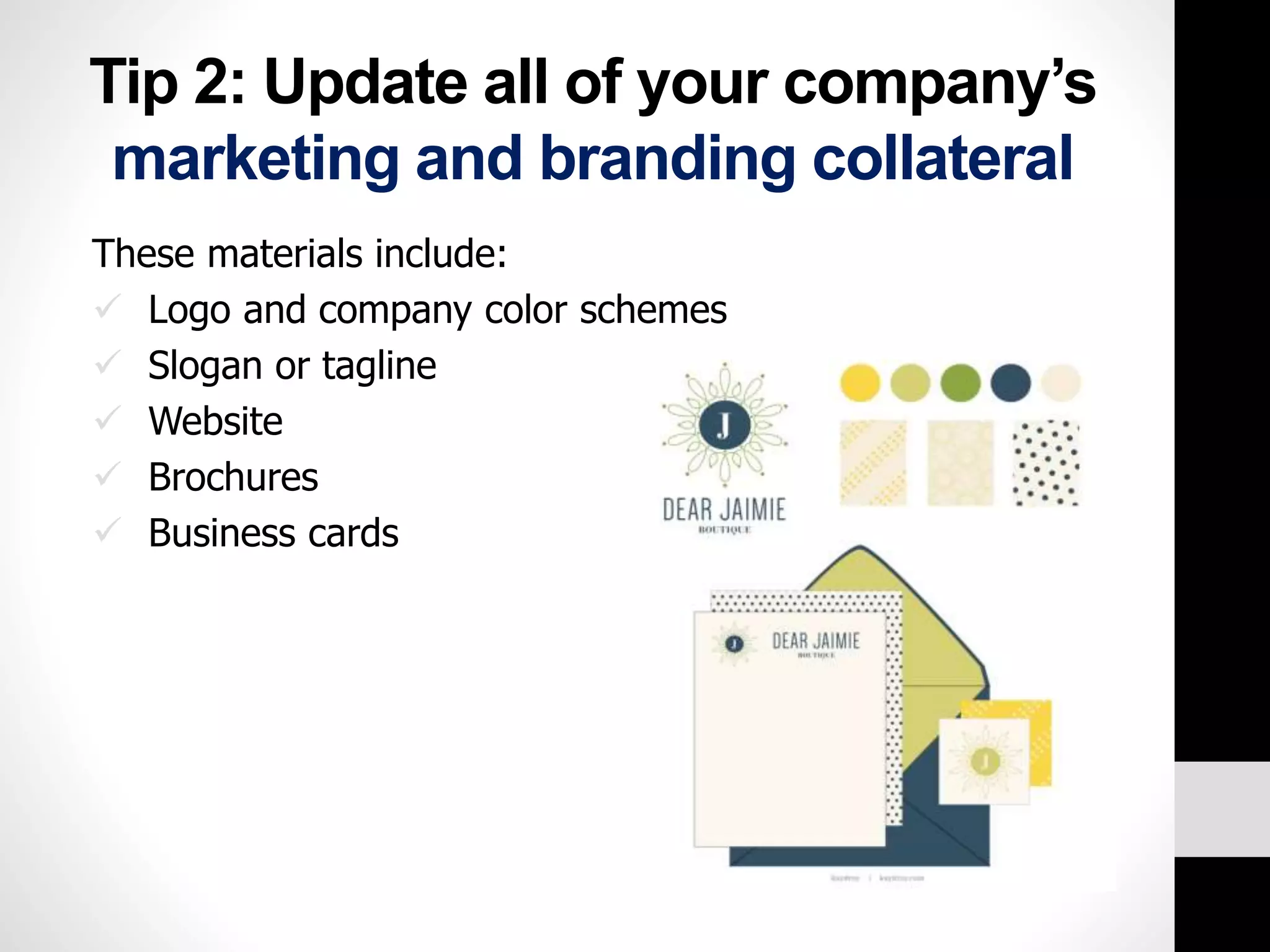 Tip 2: Update all of your company’s 
marketing and branding collateral 
These materials include: 
 Logo and company color schemes 
 Slogan or tagline 
 Website 
 Brochures 
 Business cards 
 