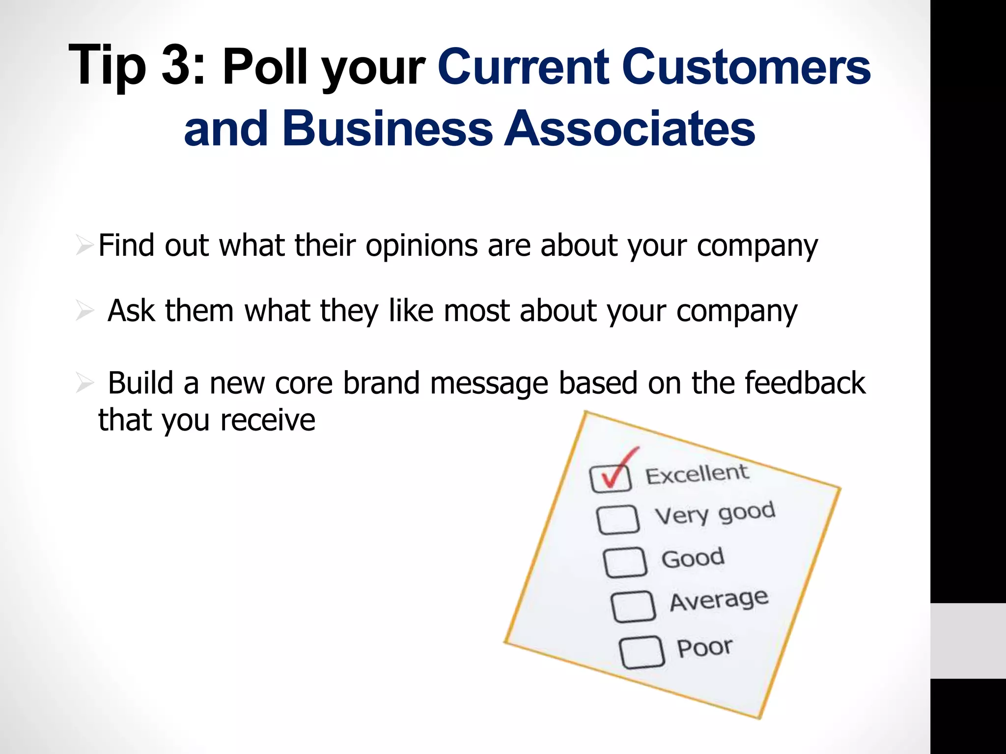 Tip 3: Poll your Current Customers 
and Business Associates 
Find out what their opinions are about your company 
 Ask them what they like most about your company 
 Build a new core brand message based on the feedback 
that you receive 
 