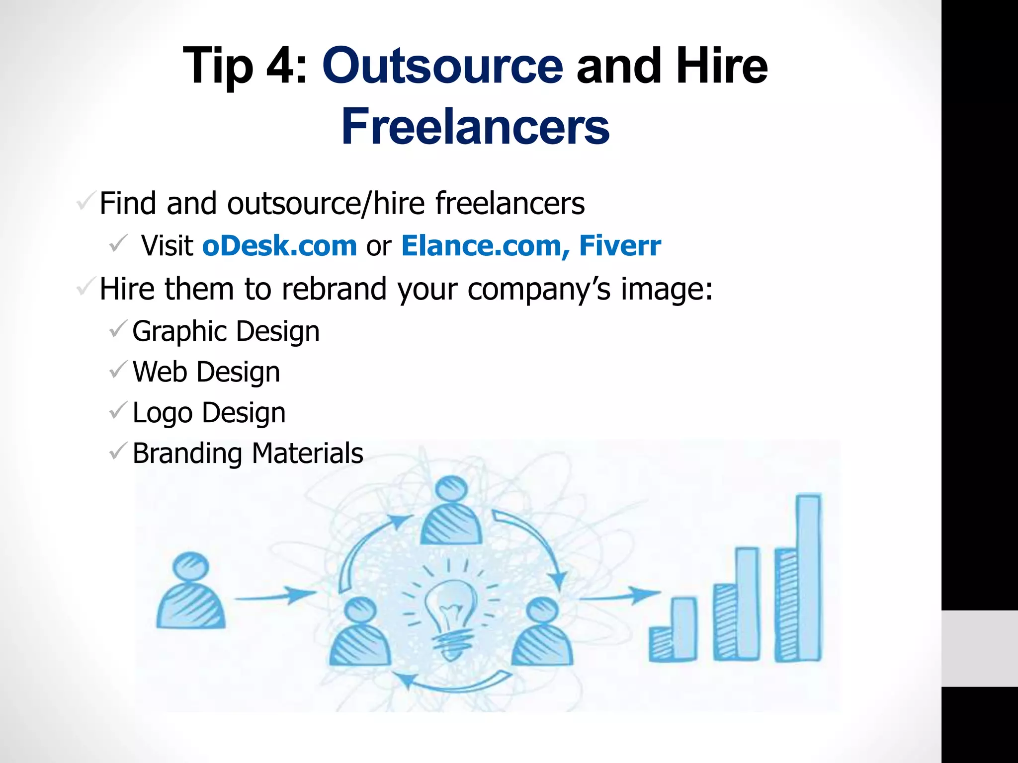 Tip 4: Outsource and Hire 
Freelancers 
Find and outsource/hire freelancers 
 Visit oDesk.com or Elance.com, Fiverr 
Hire them to rebrand your company’s image: 
Graphic Design 
Web Design 
Logo Design 
Branding Materials 
 