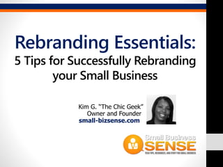 Rebranding Essentials: 
5 Tips for Successfully Rebranding 
your Small Business 
Kim G. “The Chic Geek” 
Owner and Founder 
small-bizsense.com 
 