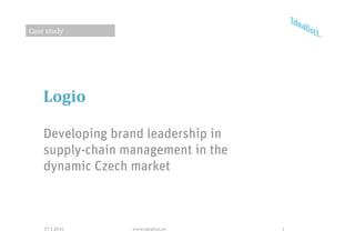 Case study




    Logio

    Developing brand leadership in
    supply chain
    supply-chain management in the
    dynamic Czech market



    27.1.2010     www.idealisti.eu   1
 