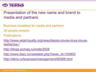 “TESSIS” © 2015 www.tessis.ru
Presentation of the new name and brand to
media and partners
Business breakfast for media and partners
35 people present
Publications:
http://www.retail-loyalty.org/news/tessis-novoe-imya-novye-
resheniya-/
http://blogs.pcmag.ru/node/2528
http://www.itsec.ru/newstext.php?news_id=103803
http://allcio.ru/business/management/69368.html
10
 