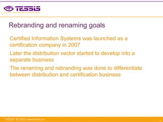 “TESSIS” © 2015 www.tessis.ru
Rebranding and renaming goals
Certified Information Systems was launched as a
certification company in 2007
Later the distribution vector started to develop into a
separate business
The renaming and rebranding was done to differentiate
between distribution and certification business
3
 