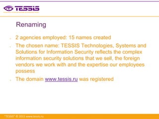 “TESSIS” © 2015 www.tessis.ru
Renaming
 2 agencies employed: 15 names created
 The chosen name: TESSIS Technologies, Systems and
Solutions for Information Security reflects the complex
information security solutions that we sell, the foreign
vendors we work with and the expertise our employees
possess
 The domain www.tessis.ru was registered
 