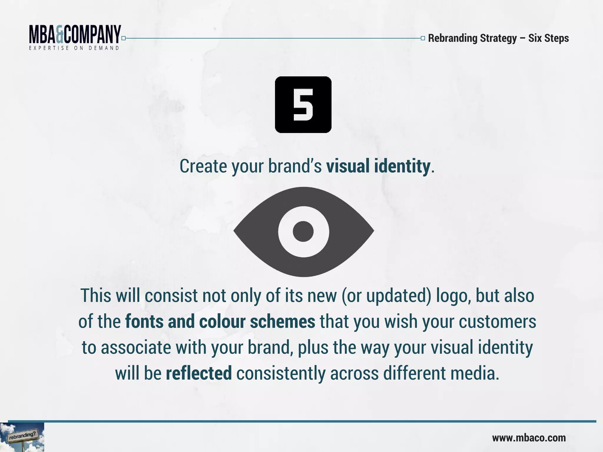 Rebranding Strategy – Six Steps
www.mbaco.com
Create your brand’s visual identity.
This will consist not only of its new (or updated) logo, but also
of the fonts and colour schemes that you wish your customers
to associate with your brand, plus the way your visual identity
will be reflected consistently across different media.
 