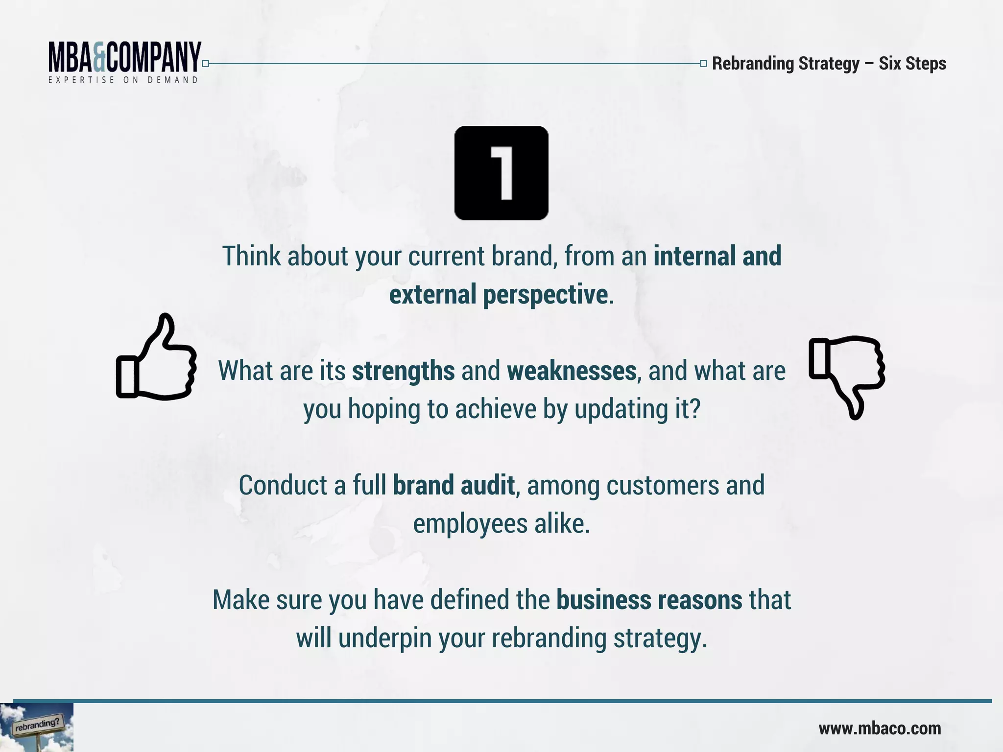 Rebranding Strategy – Six Steps
www.mbaco.com
Think about your current brand, from an internal and
external perspective.
What are its strengths and weaknesses, and what are
you hoping to achieve by updating it?
Conduct a full brand audit, among customers and
employees alike.
Make sure you have defined the business reasons that
will underpin your rebranding strategy.
 