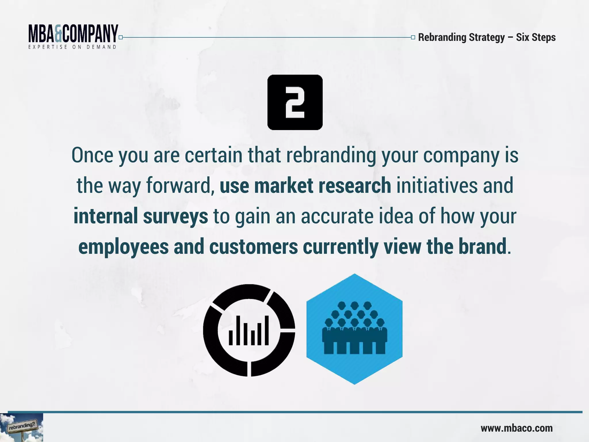 Rebranding Strategy – Six Steps
www.mbaco.com
Once you are certain that rebranding your company is
the way forward, use market research initiatives and
internal surveys to gain an accurate idea of how your
employees and customers currently view the brand.
 