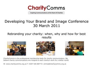 Developing Your Brand and Image Conference
               30 March 2011

     Rebranding your charity: when, why and how for best
                            results




CharityComms is the professional membership body for charity communicators. We
believe charity communications are integral to each charity’s work for a better world.

W: www.charitycomms.org.uk T: 0207 426 8877 E: emma@charitycomms.org.uk
 