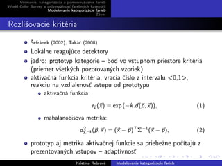 Vnímanie, kategorizácia a pomenovávanie farieb
World Color Survey a univerzálnosť farebných kategórií
Modelovanie kategorizácie farieb
Záver
Rozlišovacie kritéria
Šefránek (2002), Takáč (2008)
Lokálne reagujúce detektory
jadro: prototyp kategórie – bod vo vstupnom priestore kritéria
(priemer všetkých pozorovaných vzoriek)
aktivačná funkcia kritéria, vracia číslo z intervalu <0,1>,
reakciu na vzdialenosť vstupu od prototypu
aktivačná funkcia:
rp(x) = exp (−k.d(p, x)), (1)
mahalanobisova metrika:
d2
Σ−1 (p, x) = (x − p)T
Σ−1
(x − p), (2)
prototyp aj metrika aktivačnej funkcie sa priebežne počítajú z
prezentovaných vstupov – adaptívnosť
Kristína Rebrová Modelovanie kategorizácie farieb
 
