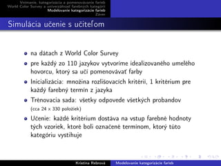 Vnímanie, kategorizácia a pomenovávanie farieb
World Color Survey a univerzálnosť farebných kategórií
Modelovanie kategorizácie farieb
Záver
Simulácia učenie s učiteľom
na dátach z World Color Survey
pre každý zo 110 jazykov vytvoríme idealizovaného umelého
hovorcu, ktorý sa učí pomenovávať farby
Inicializácia: množina rozlišovacích kritérií, 1 kritérium pre
každý farebný termín z jazyka
Trénovacia sada: všetky odpovede všetkých probandov
(cca 24 x 330 položiek)
Učenie: každé kritérium dostáva na vstup farebné hodnoty
tých vzoriek, ktoré boli označené termínom, ktorý túto
kategóriu vystihuje
Kristína Rebrová Modelovanie kategorizácie farieb
 