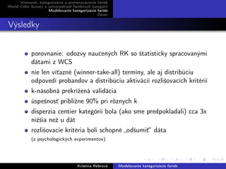 Vnímanie, kategorizácia a pomenovávanie farieb
World Color Survey a univerzálnosť farebných kategórií
Modelovanie kategorizácie farieb
Záver
Výsledky
porovnanie: odozvy naučených RK so štatisticky spracovanými
dátami z WCS
nie len víťazné (winner-take-all) termíny, ale aj distribúciu
odpovedí probandov a distribúciu aktivácií rozlišovacích kritérií
k-násobná prekrížená validácia
úspešnosť približne 90% pri rôznych k
disperzia centier kategórií bola (ako sme predpokladali) cca 3x
nižšia než u dát
rozlišovacie kritéria boli schopné „odšumiť“ dáta
(z psychologických experimentov)
Kristína Rebrová Modelovanie kategorizácie farieb
 