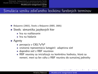 Vnímanie, kategorizácia a pomenovávanie farieb
World Color Survey a univerzálnosť farebných kategórií
Modelovanie kategorizácie farieb
Záver
Simulácia vzniku zdieľaného lexikónu farebných termínov
Belpaeme (2002), Steels a Belpaeme (BBS, 2005)
Steels: sémantika jazykových hier
hra na rozlišovanie
hra na hádanie
Agenty
percepcia v CIEL*a*b*
vnútorná reprezentácia kategórií: adaptívna sieť
dopredná sieť z RBF neurónov
RBF neuróny sa inicializujú na konkrétnu hodnotu, ktorá sa
nemení, mení sa len váha z RBF neurónu do sumačnej jednotky
Kristína Rebrová Modelovanie kategorizácie farieb
 